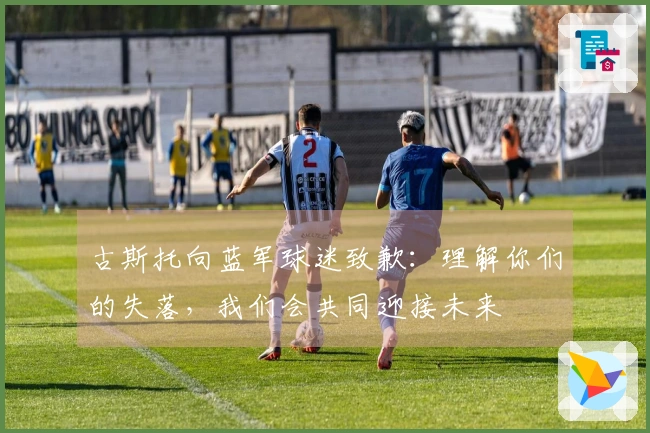 古斯托向蓝军球迷致歉：理解你们的失落，我们会共同迎接未来